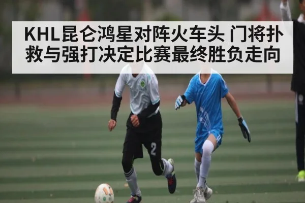 KHL昆仑鸿星对阵火车头 门将扑救与强打决定比赛最终胜负走向 | Xingkong yule